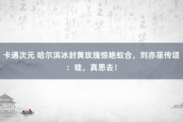 卡通次元 哈尔滨冰封黄玫瑰惊艳蚁合，刘亦菲传颂：哇，真思去！