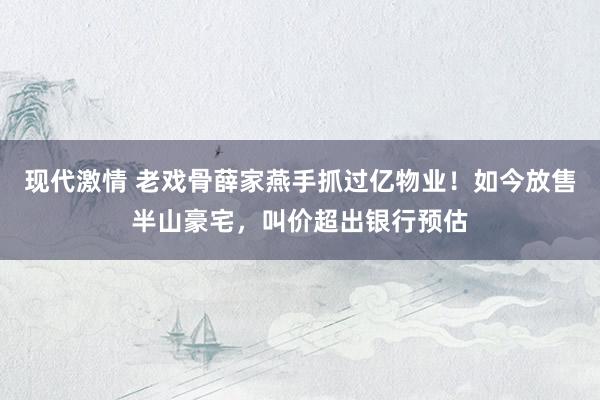 现代激情 老戏骨薛家燕手抓过亿物业！如今放售半山豪宅，叫价超出银行预估
