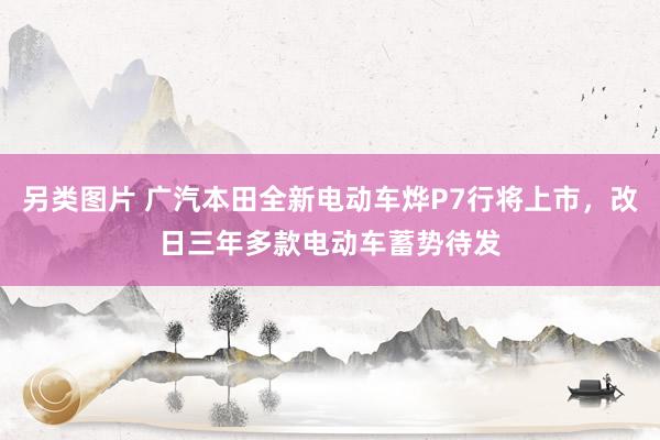 另类图片 广汽本田全新电动车烨P7行将上市，改日三年多款电动车蓄势待发