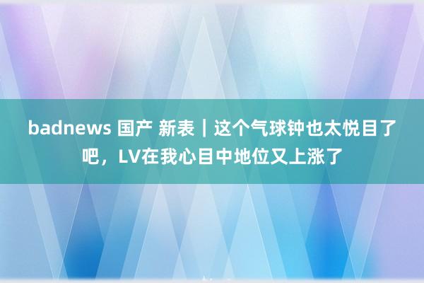 badnews 国产 新表｜这个气球钟也太悦目了吧，LV在我心目中地位又上涨了