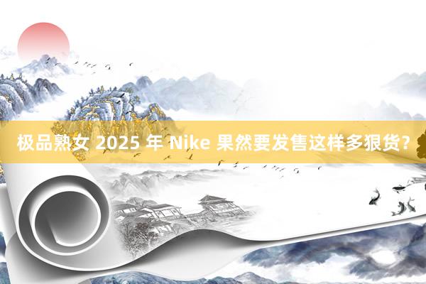 极品熟女 2025 年 Nike 果然要发售这样多狠货？