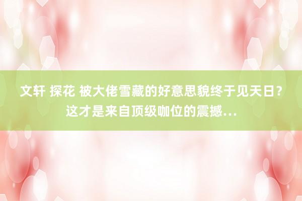 文轩 探花 被大佬雪藏的好意思貌终于见天日？这才是来自顶级咖位的震撼…