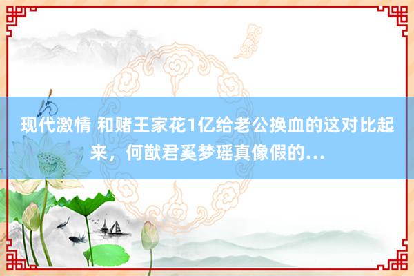 现代激情 和赌王家花1亿给老公换血的这对比起来，何猷君奚梦瑶真像假的…
