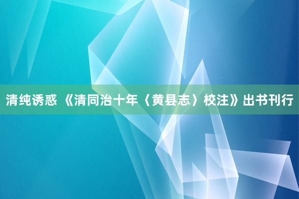 清纯诱惑 《清同治十年〈黄县志〉校注》出书刊行