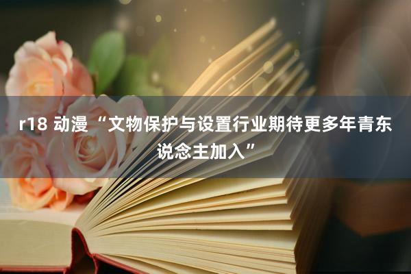 r18 动漫 “文物保护与设置行业期待更多年青东说念主加入”