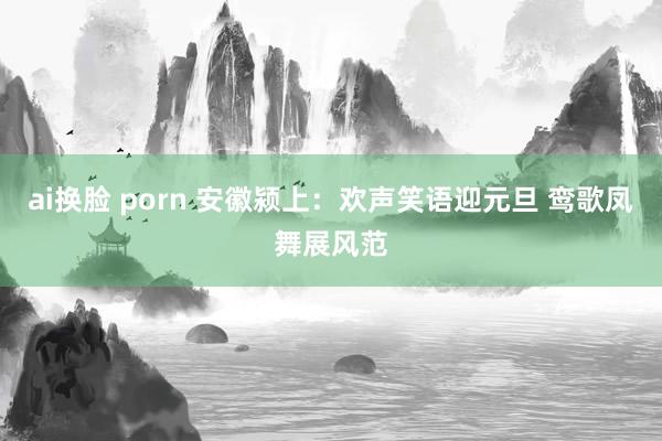 ai换脸 porn 安徽颍上：欢声笑语迎元旦 鸾歌凤舞展风范