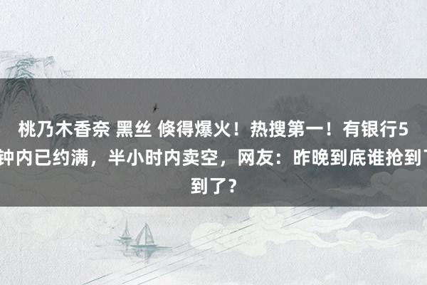 桃乃木香奈 黑丝 倏得爆火！热搜第一！有银行5分钟内已约满，半小时内卖空，网友：昨晚到底谁抢到了？