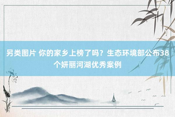 另类图片 你的家乡上榜了吗？生态环境部公布38个妍丽河湖优秀案例