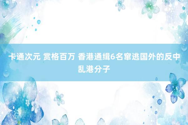 卡通次元 赏格百万 香港通缉6名窜逃国外的反中乱港分子