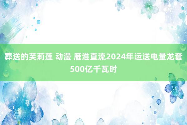 葬送的芙莉莲 动漫 雁淮直流2024年运送电量龙套500亿千瓦时