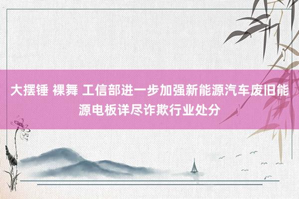 大摆锤 裸舞 工信部进一步加强新能源汽车废旧能源电板详尽诈欺行业处分