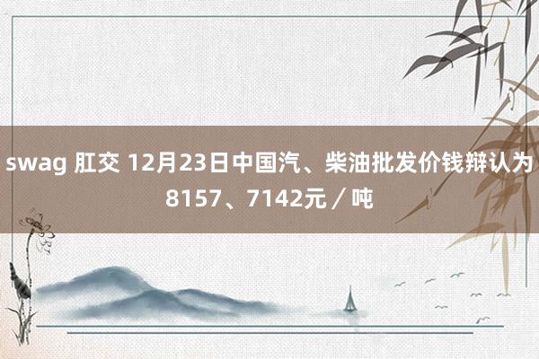 swag 肛交 12月23日中国汽、柴油批发价钱辩认为8157、7142元／吨