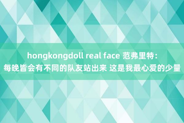 hongkongdoll real face 范弗里特：每晚皆会有不同的队友站出来 这是我最心爱的少量