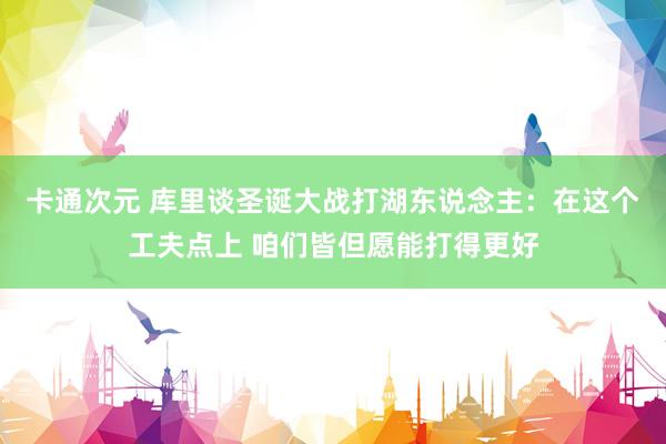 卡通次元 库里谈圣诞大战打湖东说念主：在这个工夫点上 咱们皆但愿能打得更好