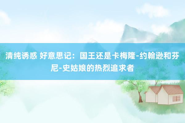 清纯诱惑 好意思记：国王还是卡梅隆-约翰逊和芬尼-史姑娘的热烈追求者