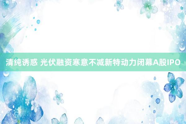 清纯诱惑 光伏融资寒意不减新特动力闭幕A股IPO