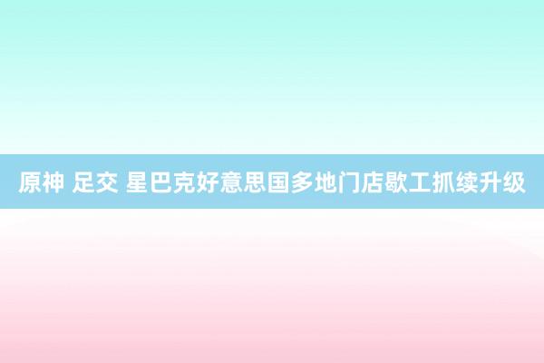 原神 足交 星巴克好意思国多地门店歇工抓续升级