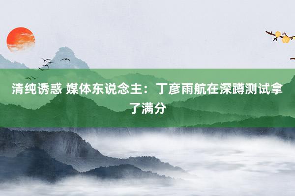 清纯诱惑 媒体东说念主：丁彦雨航在深蹲测试拿了满分
