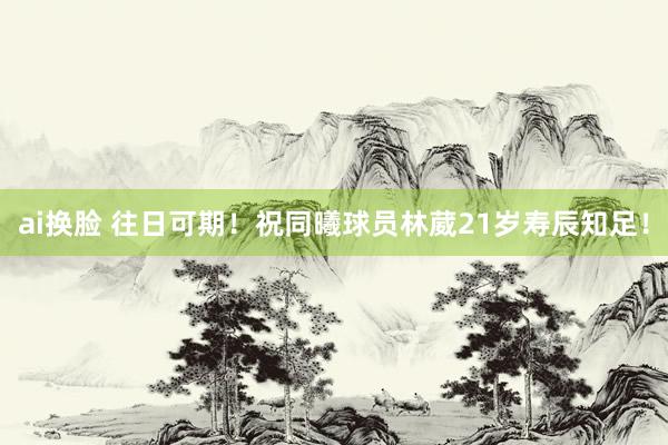 ai换脸 往日可期！祝同曦球员林葳21岁寿辰知足！