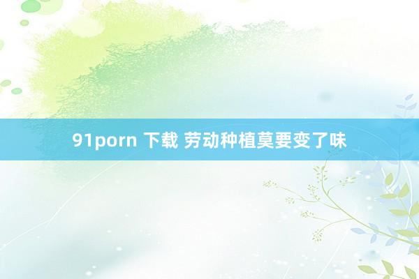 91porn 下载 劳动种植莫要变了味