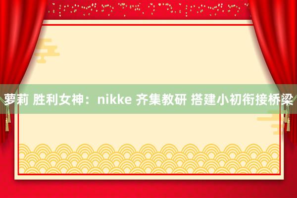萝莉 胜利女神：nikke 齐集教研 搭建小初衔接桥梁