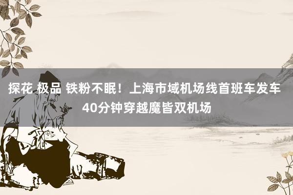 探花 极品 铁粉不眠！上海市域机场线首班车发车 40分钟穿越魔皆双机场