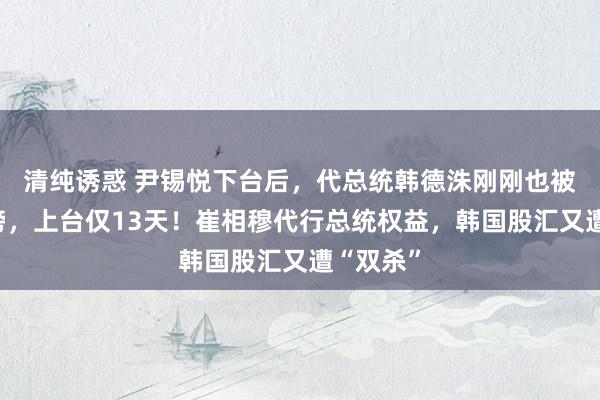 清纯诱惑 尹锡悦下台后，代总统韩德洙刚刚也被生效标谤，上台仅13天！崔相穆代行总统权益，韩国股汇又遭“双杀”