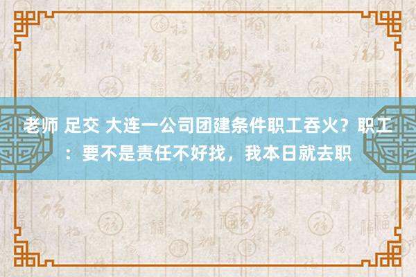 老师 足交 大连一公司团建条件职工吞火？职工：要不是责任不好找，我本日就去职