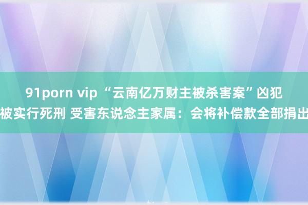 91porn vip “云南亿万财主被杀害案”凶犯被实行死刑 受害东说念主家属：会将补偿款全部捐出