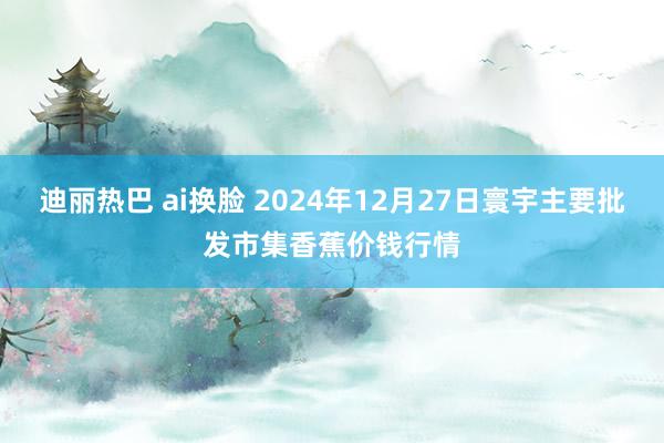 迪丽热巴 ai换脸 2024年12月27日寰宇主要批发市集香蕉价钱行情