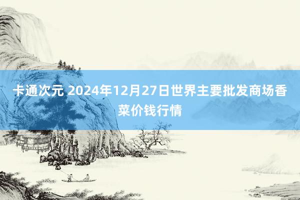 卡通次元 2024年12月27日世界主要批发商场香菜价钱行情