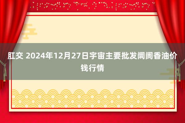肛交 2024年12月27日宇宙主要批发阛阓香油价钱行情