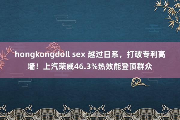 hongkongdoll sex 越过日系，打破专利高墙！上汽荣威46.3%热效能登顶群众