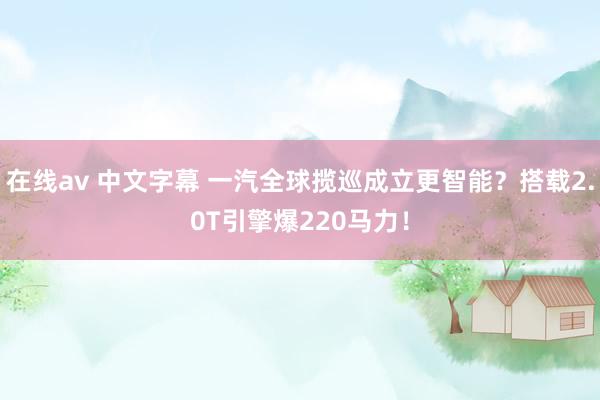 在线av 中文字幕 一汽全球揽巡成立更智能？搭载2.0T引擎爆220马力！