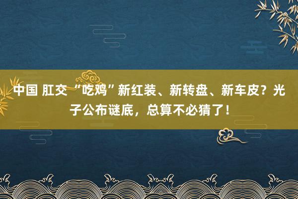 中国 肛交 “吃鸡”新红装、新转盘、新车皮？光子公布谜底，总算不必猜了！