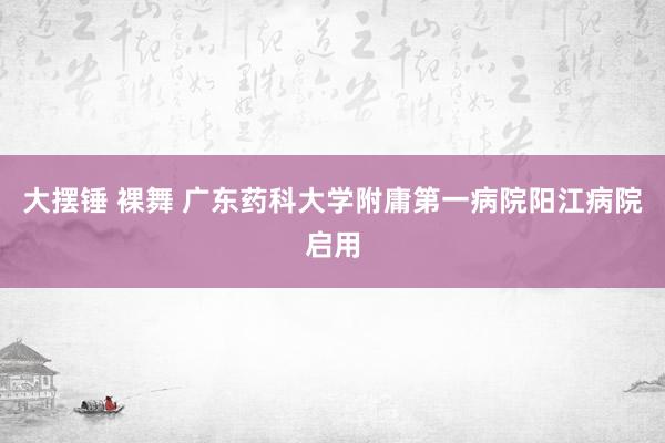 大摆锤 裸舞 广东药科大学附庸第一病院阳江病院启用