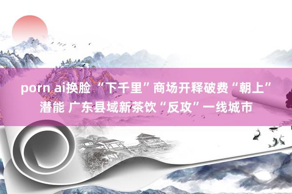 porn ai换脸 “下千里”商场开释破费“朝上”潜能 广东县域新茶饮“反攻”一线城市