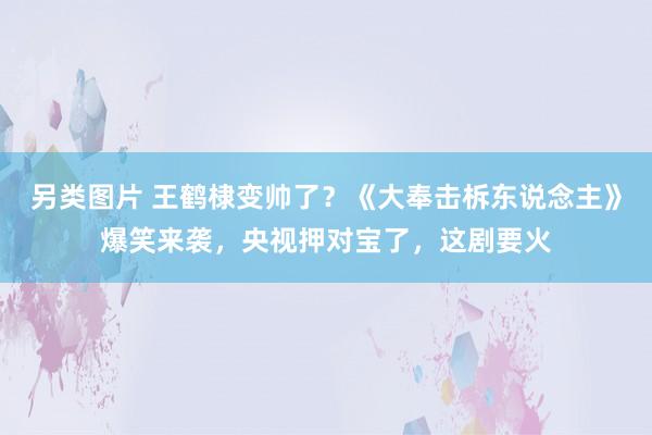 另类图片 王鹤棣变帅了？《大奉击柝东说念主》爆笑来袭，央视押对宝了，这剧要火