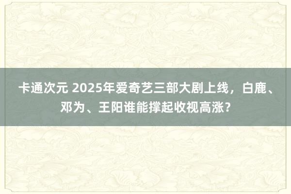 卡通次元 2025年爱奇艺三部大剧上线，白鹿、邓为、王阳谁能撑起收视高涨？