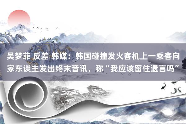 吴梦菲 反差 韩媒：韩国碰撞发火客机上一乘客向家东谈主发出终末音讯，称“我应该留住遗言吗”