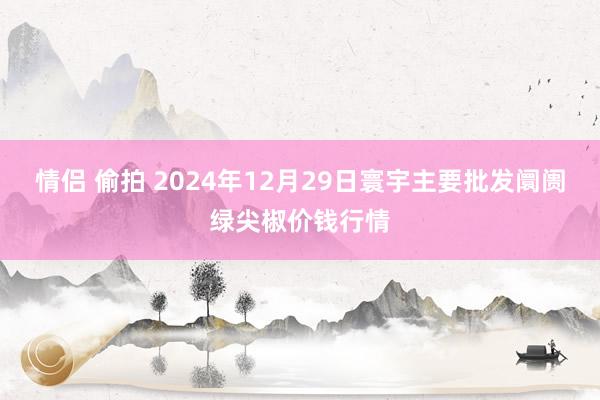 情侣 偷拍 2024年12月29日寰宇主要批发阛阓绿尖椒价钱行情