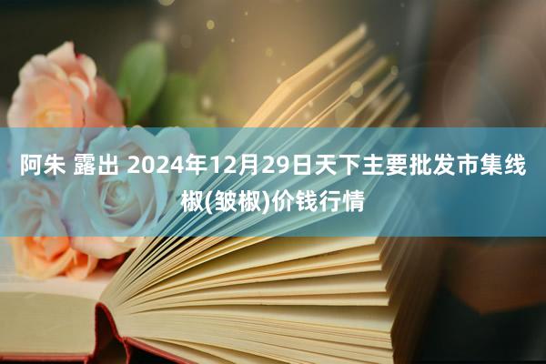 阿朱 露出 2024年12月29日天下主要批发市集线椒(皱椒)价钱行情