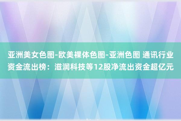 亚洲美女色图-欧美裸体色图-亚洲色图 通讯行业资金流出榜：滋润科技等12股净流出资金超亿元