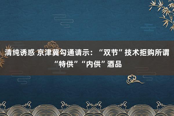 清纯诱惑 京津冀勾通请示：“双节”技术拒购所谓“特供”“内供”酒品