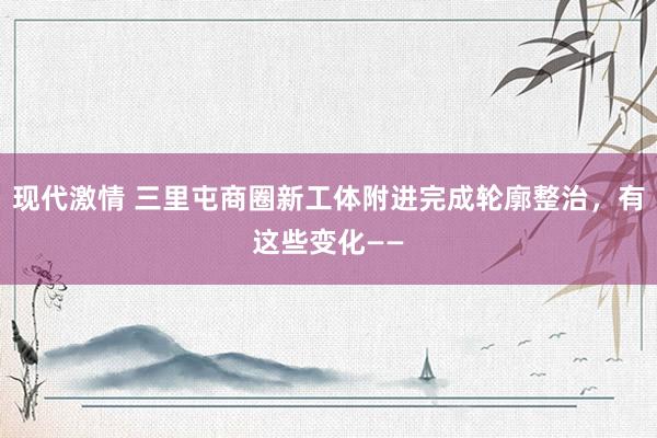 现代激情 三里屯商圈新工体附进完成轮廓整治，有这些变化——