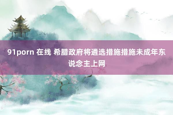 91porn 在线 希腊政府将遴选措施措施未成年东说念主上网