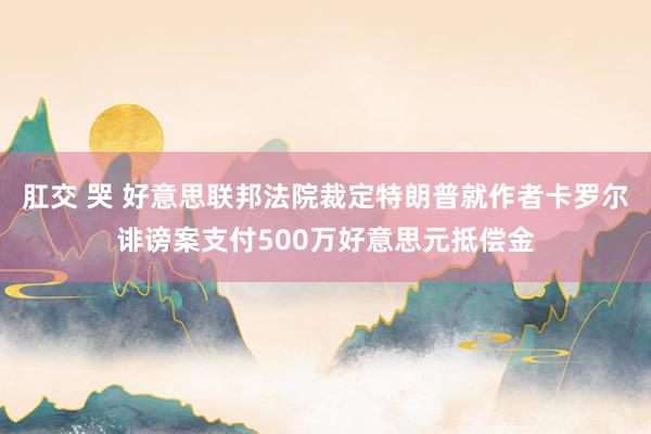 肛交 哭 好意思联邦法院裁定特朗普就作者卡罗尔诽谤案支付500万好意思元抵偿金