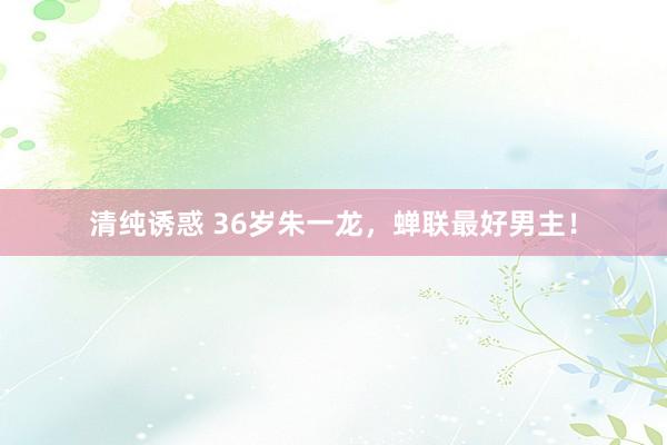 清纯诱惑 36岁朱一龙，蝉联最好男主！