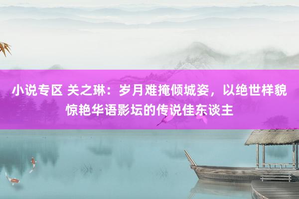 小说专区 关之琳：岁月难掩倾城姿，以绝世样貌惊艳华语影坛的传说佳东谈主