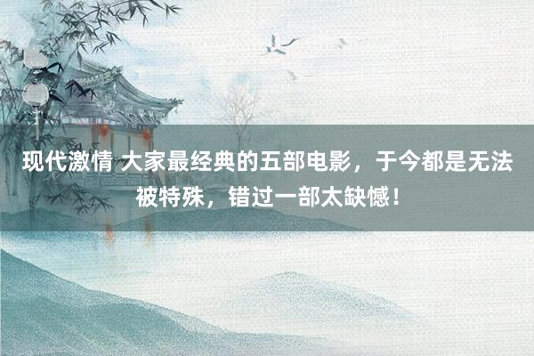 现代激情 大家最经典的五部电影，于今都是无法被特殊，错过一部太缺憾！